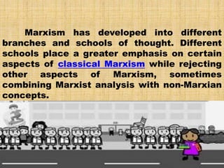 Marxism has developed into different
branches and schools of thought. Different
schools place a greater emphasis on certain
aspects of classical Marxism while rejecting
other aspects of Marxism, sometimes
combining Marxist analysis with non-Marxian
concepts.
 