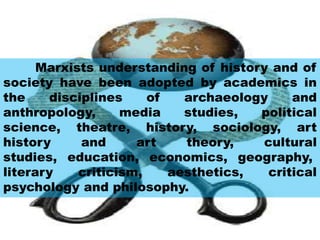 Marxists understanding of history and of
society have been adopted by academics in
the disciplines of archaeology and
anthropology, media studies, political
science, theatre, history, sociology, art
history and art theory, cultural
studies, education, economics, geography,
literary criticism, aesthetics, critical
psychology and philosophy.
 