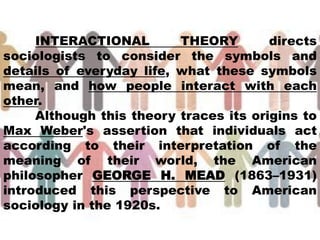 INTERACTIONAL THEORY directs
sociologists to consider the symbols and
details of everyday life, what these symbols
mean, and how people interact with each
other.
Although this theory traces its origins to
Max Weber's assertion that individuals act
according to their interpretation of the
meaning of their world, the American
philosopher GEORGE H. MEAD (1863–1931)
introduced this perspective to American
sociology in the 1920s.
 