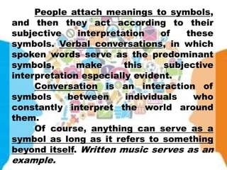 People attach meanings to symbols,
and then they act according to their
subjective interpretation of these
symbols. Verbal conversations, in which
spoken words serve as the predominant
symbols, make this subjective
interpretation especially evident.
Conversation is an interaction of
symbols between individuals who
constantly interpret the world around
them.
Of course, anything can serve as a
symbol as long as it refers to something
beyond itself. Written music serves as an
example.
 