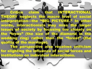 Critics claim that INTERACTIONAL
THEORY neglects the macro level of social
interpretation—the “BIG PICTURE.” In other
words, interactionists may miss the larger
issues of society by focusing too closely on
the “trees” (the size of the diamond in the
wedding ring) rather than the “forest” (the
quality of the marriage).
The perspective also receives criticism
for slighting the influence of social forces and
institutions on individual interactions.
 