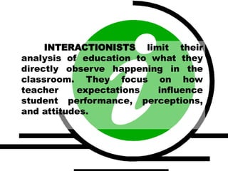 INTERACTIONISTS limit their
analysis of education to what they
directly observe happening in the
classroom. They focus on how
teacher expectations influence
student performance, perceptions,
and attitudes.
 