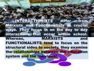 INTERACTIONISTS differ from
Marxists and Functionalists in crucial
ways. They focus in on the day to day
interactions that occur within school.
Whereas, MARXISTS and
FUNCTIONALISTS tend to focus on the
structural sides to society, they examine
the relationships between the education
system and the individual.
 