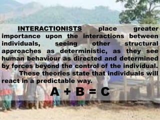 INTERACTIONISTS place greater
importance upon the interactions between
individuals, seeing other structural
approaches as deterministic, as they see
human behaviour as directed and determined
by forces beyond the control of the individual.
These theories state that individuals will
react in a predictable way.
A + B = C
 