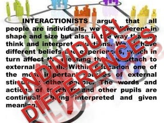 INTERACTIONISTS argue that all
people are individuals, we are different in
shape and size but also in the way that we
think and interpret situations. We all have
different beliefs and experiences, which in
turn affect the meaning that we attach to
external stimuli. Within education one of
the most important sources of external
stimuli is other people. The words and
actions of teachers and other pupils are
continually being interpreted and given
meanings.
 