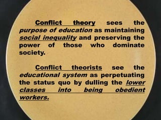 Conflict theory sees the
purpose of education as maintaining
social inequality and preserving the
power of those who dominate
society.
Conflict theorists see the
educational system as perpetuating
the status quo by dulling the lower
classes into being obedient
workers.
 