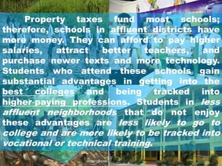 Property taxes fund most schools;
therefore, schools in affluent districts have
more money. They can afford to pay higher
salaries, attract better teachers, and
purchase newer texts and more technology.
Students who attend these schools gain
substantial advantages in getting into the
best colleges and being tracked into
higher‐paying professions. Students in less
affluent neighborhoods that do not enjoy
these advantages are less likely to go to
college and are more likely to be tracked into
vocational or technical training.
 