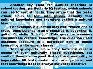 Another key point for conflict theorists is
school testing—particularly IQ testing, which schools
can use to sort students. They argue that the tests,
which claim to test intelligence, actually test
cultural knowledge and therefore exhibit a cultural
bias.
For example, a question may ask: “Which one of
these items belongs in an orchestra? A. accordion B.
guitar C. violin D. banjo.” This question assumes
considerable cultural knowledge. The question itself
assumes exposure to a particular kind of music
favored by white upper classes.
Testing experts claim they have rid modern
exams of such culturally biased questioning, but
conflict theorists respond that cultural neutrality is
impossible. All tests contain a knowledge base, and
that knowledge base is always culturally sensitive.
 