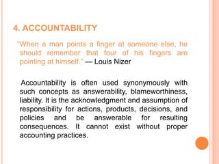 4. ACCOUNTABILITY
“When a man points a finger at someone else, he
should remember that four of his fingers are
pointing at himself.” — Louis Nizer
Accountability is often used synonymously with
such concepts as answerability, blameworthiness,
liability. It is the acknowledgment and assumption of
responsibility for actions, products, decisions, and
policies and be answerable for resulting
consequences. It cannot exist without proper
accounting practices.
 