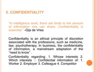 5. CONFIDENTIALITY
“In intelligence work, there are limits to the amount
of information one can share. Confidentiality is
essential.” -Gijs de Vries
Confidentiality is an ethical principle of discretion
associated with the professions, such as medicine,
law, psychotherapy. In business, the confidentiality
of information, a mainstream adaptation of the
“need to know” .
Confidentiality regarding: 1. Whose interests 2.
Which interests Confidential information of: 1.
Worker 2. Employer 3. Colleague 4. Competitor
 