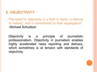 6. OBJECTIVITY
. “The belief in objectivity is a faith in 'facts,' a distrust
in 'values,' and a commitment to their segregation”.
-Michael Schudson
Objectivity is a principle of journalistic
professionalism. Objectivity in journalism enables
highly accelerated news reporting and delivery,
which sometimes is at tension with standards of
objectivity.
 