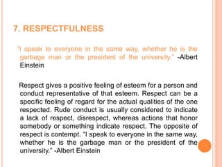 7. RESPECTFULNESS
“I speak to everyone in the same way, whether he is the
garbage man or the president of the university.” -Albert
Einstein
Respect gives a positive feeling of esteem for a person and
conduct representative of that esteem. Respect can be a
specific feeling of regard for the actual qualities of the one
respected. Rude conduct is usually considered to indicate
a lack of respect, disrespect, whereas actions that honor
somebody or something indicate respect. The opposite of
respect is contempt. “I speak to everyone in the same way,
whether he is the garbage man or the president of the
university.” -Albert Einstein
 