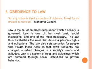 8. OBEDIENCE TO LAW
“An unjust law is itself a species of violence. Arrest for its
breach is more so.” -Mahatma Gandhi
Law is the set of enforced rules under which a society is
governed. Law is one of the most basic social
institutions- and one of the most necessary. The law
thus establishes the rules that define a person's rights
and obligations. The law also sets penalties for people
who violate these rules. In fact, laws frequently are
changed to reflect changes in a society's needs and
attitudes. Law is a system of rules and guidelines which
are enforced through social institutions to govern
behavior.
 