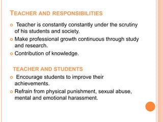 TEACHER AND RESPONSIBILITIES
 Teacher is constantly constantly under the scrutiny
of his students and society.
 Make professional growth continuous through study
and research.
 Contribution of knowledge.
TEACHER AND STUDENTS
 Encourage students to improve their
achievements.
 Refrain from physical punishment, sexual abuse,
mental and emotional harassment.
 