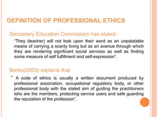 DEFINITION OF PROFESSIONAL ETHICS
Secondary Education Commission has stated-
“They (teacher) will not look upon their word as an unpalatable
means of carrying a scanty living but as an avenue through which
they are rendering significant social services as well as finding
some measure of self fulfillment and self-expression”.
Banks(2003) explains that
“ A code of ethics is usually a written document produced by
professional association, occupational regulatory body, or other
professional body with the stated aim of guiding the practitioners
who are the members, protecting service users and safe guarding
the reputation of the profession”.
 