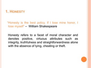 1. HONESTY
“Honesty is the best policy. If I lose mine honor, I
lose myself” – William Shakespeare
Honesty refers to a facet of moral character and
denotes positive, virtuous attributes such as
integrity, truthfulness and straightforwardness alone
with the absence of lying, cheating or theft.
 