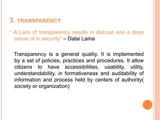 3. TRANSPARENCY
“ A Lack of transparency results in distrust and a deep
sense of in security” – Dalai Lama
Transparency is a general quality. It is implemented
by a set of policies, practices and procedures. It allow
citizens to have accessibilities, usability, utility,
understandability, in formativeness and auditability of
information and process held by centers of authority(
society or organization)
 