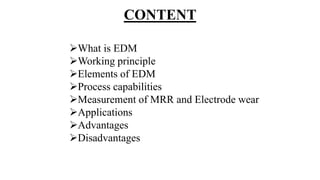 CONTENT
What is EDM
Working principle
Elements of EDM
Process capabilities
Measurement of MRR and Electrode wear
Applications
Advantages
Disadvantages
 