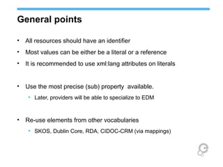 General points
• All resources should have an identifier
• Most values can be either be a literal or a reference
• It is recommended to use xml:lang attributes on literals
• Use the most precise (sub) property available.
• Later, providers will be able to specialize to EDM
• Re-use elements from other vocabularies
• SKOS, Dublin Core, RDA, CIDOC-CRM (via mappings)
 