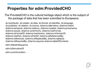 Properties for edm:ProvidedCHO
dc:contributor, dc:creator, dc:date, dc:format, dc:identifier, dc:language,
dc:publisher, dc:relation, dc:source, dcterms:alternative, dcterms:extent,
dcterms:temporal, dcterms:medium, dcterms:created, dcterms:provenance,
dcterms:issued, dcterms:conformsTo, dcterms:hasFormat,
dcterms:isFormatOf, dcterms:hasVersion, dcterms:isVersionOf,
dcterms:hasPart, dcterms:isPartOf, dcterms:isReferencedBy,
dcterms:references, dcterms:isReplacedBy, dcterms:replaces
dcterms:isRequiredBy, dcterms:requires dcterms:tableOfContents
edm:isNextInSequence
edm:isDerivativeOf
edm:currentLocation…
The ProvidedCHO is the cultural heritage object which is the subject of
the package of data that has been submitted to Europeana.
 