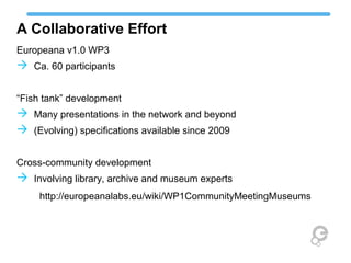 A Collaborative Effort
Europeana v1.0 WP3
 Ca. 60 participants
“Fish tank” development
 Many presentations in the network and beyond
 (Evolving) specifications available since 2009
Cross-community development
 Involving library, archive and museum experts
http://europeanalabs.eu/wiki/WP1CommunityMeetingMuseums
 