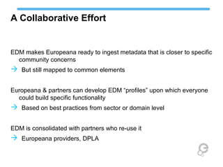 A Collaborative Effort
EDM makes Europeana ready to ingest metadata that is closer to specific
community concerns
 But still mapped to common elements
Europeana & partners can develop EDM “profiles” upon which everyone
could build specific functionality
 Based on best practices from sector or domain level
EDM is consolidated with partners who re-use it
 Europeana providers, DPLA
 