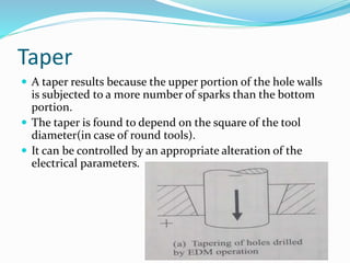 Taper
 A taper results because the upper portion of the hole walls
is subjected to a more number of sparks than the bottom
portion.
 The taper is found to depend on the square of the tool
diameter(in case of round tools).
 It can be controlled by an appropriate alteration of the
electrical parameters.
 