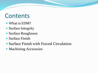 Contents
 What is EDM?
 Surface Integrity
 Surface Roughness
 Surface Finish
 Surface Finish with Forced Circulation
 Machining Accuracies
 