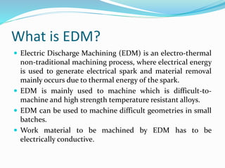 What is EDM?
 Electric Discharge Machining (EDM) is an electro-thermal
non-traditional machining process, where electrical energy
is used to generate electrical spark and material removal
mainly occurs due to thermal energy of the spark.
 EDM is mainly used to machine which is difficult-to-
machine and high strength temperature resistant alloys.
 EDM can be used to machine difficult geometries in small
batches.
 Work material to be machined by EDM has to be
electrically conductive.
 