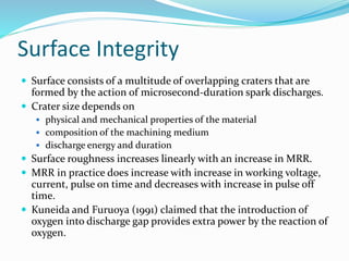 Surface Integrity
 Surface consists of a multitude of overlapping craters that are
formed by the action of microsecond-duration spark discharges.
 Crater size depends on
 physical and mechanical properties of the material
 composition of the machining medium
 discharge energy and duration
 Surface roughness increases linearly with an increase in MRR.
 MRR in practice does increase with increase in working voltage,
current, pulse on time and decreases with increase in pulse off
time.
 Kuneida and Furuoya (1991) claimed that the introduction of
oxygen into discharge gap provides extra power by the reaction of
oxygen.
 