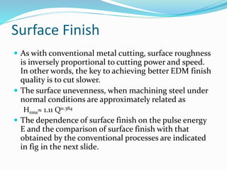 Surface Finish
 As with conventional metal cutting, surface roughness
is inversely proportional to cutting power and speed.
In other words, the key to achieving better EDM finish
quality is to cut slower.
 The surface unevenness, when machining steel under
normal conditions are approximately related as
Hrms≈ 1.11 Q0.384
 The dependence of surface finish on the pulse energy
E and the comparison of surface finish with that
obtained by the conventional processes are indicated
in fig in the next slide.
 