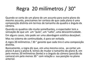 Regra 20 milímetros / 30°
Quando se corta de um plano de um assunto para outro plano do
mesmo assunto, precisamos ter certeza de que cada plano é uma
composição distinta em termos de tamanho do quadro e ângulo da
câmera.
Quando os quadros são muito semelhantes, o espectador tem a
sensação de que um um “pulo”, um “salto”, uma descontinuidade.
Em alguns casos, isto pode ser uma abordagem estética desejável.
Mas no sistema de continuidade, é para ser evitada.
A regra 20 milímetros / 30 ° garante que cada tiro é uma composição
distinta.
Basicamente, a regra diz que, em uma mesma cena, ao cortar um
plano A para o plano B, temos de mudar o tamanho do plano B, em
pelo menos 20 milímetros (lente) e o ângulo da câmera (posicão da
camara) em pelo menos 30 ° com relação a sua posição no plano
anterior.
 