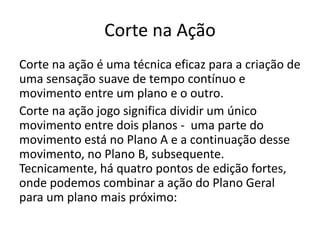 Corte na Ação
Corte na ação é uma técnica eficaz para a criação de
uma sensação suave de tempo contínuo e
movimento entre um plano e o outro.
Corte na ação jogo significa dividir um único
movimento entre dois planos - uma parte do
movimento está no Plano A e a continuação desse
movimento, no Plano B, subsequente.
Tecnicamente, há quatro pontos de edição fortes,
onde podemos combinar a ação do Plano Geral
para um plano mais próximo:
 