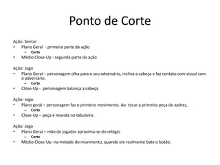 Ponto de Corte
Ação: Sentar
• Plano Geral - primeira parte da ação
– Corte
• Médio Close-Up - segunda parte da ação
Ação: Jogo
• Plano Geral – personagem olha para o seu adversário, inclina a cabeça e faz contato com visual com
o adversário.
– Corte
• Close-Up - personagem balança a cabeça
Ação: Jogo.
• Plano geral – personagem faz o primeiro movimento. Ao tocar a primeira peça do xadrez,
– Corte
• Close-Up – peça é movida no tabuleiro.
Ação: Jogo
• Plano Geral – mão do jogador aproxima-se do relógio
– Corte
• Médio Close-Up -na metade do movimento, quando ele realmente bate o botão.
 