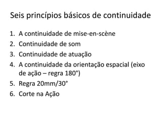 Seis princípios básicos de continuidade
1. A continuidade de mise-en-scène
2. Continuidade de som
3. Continuidade de atuação
4. A continuidade da orientação espacial (eixo
de ação – regra 180°)
5. Regra 20mm/30°
6. Corte na Ação
 