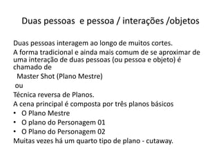 Duas pessoas e pessoa / interações /objetos
Duas pessoas interagem ao longo de muitos cortes.
A forma tradicional e ainda mais comum de se aproximar de
uma interação de duas pessoas (ou pessoa e objeto) é
chamado de
Master Shot (Plano Mestre)
ou
Técnica reversa de Planos.
A cena principal é composta por três planos básicos
• O Plano Mestre
• O plano do Personagem 01
• O Plano do Personagem 02
Muitas vezes há um quarto tipo de plano - cutaway.
 
