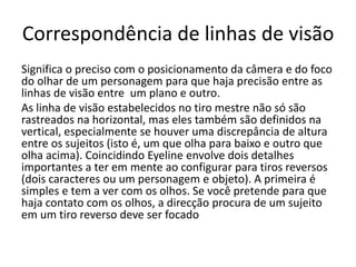 Correspondência de linhas de visão
Significa o preciso com o posicionamento da câmera e do foco
do olhar de um personagem para que haja precisão entre as
linhas de visão entre um plano e outro.
As linha de visão estabelecidos no tiro mestre não só são
rastreados na horizontal, mas eles também são definidos na
vertical, especialmente se houver uma discrepância de altura
entre os sujeitos (isto é, um que olha para baixo e outro que
olha acima). Coincidindo Eyeline envolve dois detalhes
importantes a ter em mente ao configurar para tiros reversos
(dois caracteres ou um personagem e objeto). A primeira é
simples e tem a ver com os olhos. Se você pretende para que
haja contato com os olhos, a direcção procura de um sujeito
em um tiro reverso deve ser focado
 