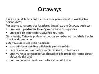 Cutaways
É um plano detalhe dentro de sua cena para além de os rostos dos
personagens.
Por exemplo, na cena dos jogadores de xadrez, um Cutaway pode ser
• um close-up extremo do relógio contando os segundos
• um plano de espectador assistindo seu jogo.
Geralmente, Cutaway podem ter poucas conexões continuidade à ação
principal de sua cena.
Cutaways são muito úteis na edição.
• para adicionar detalhes adicionais para o cenário
• para remendar tiros onde a continuidade é problemática
• uma maneira de esconder as alterações pós-produção (como cortar
blocos de diálogo)
• ou como uma forma de controlar a dramaticidade.
 