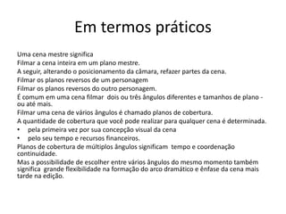 Em termos práticos
Uma cena mestre significa
Filmar a cena inteira em um plano mestre.
A seguir, alterando o posicionamento da câmara, refazer partes da cena.
Filmar os planos reversos de um personagem
Filmar os planos reversos do outro personagem.
É comum em uma cena filmar dois ou três ângulos diferentes e tamanhos de plano -
ou até mais.
Filmar uma cena de vários ângulos é chamado planos de cobertura.
A quantidade de cobertura que você pode realizar para qualquer cena é determinada.
• pela primeira vez por sua concepção visual da cena
• pelo seu tempo e recursos financeiros.
Planos de cobertura de múltiplos ângulos significam tempo e coordenação
continuidade.
Mas a possibilidade de escolher entre vários ângulos do mesmo momento também
significa grande flexibilidade na formação do arco dramático e ênfase da cena mais
tarde na edição.
 