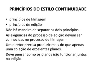 PRINCÍPIOS DO ESTILO CONTINUIDADE
• princípios de filmagem
• princípios de edição
Não há maneira de separar os dois princípios.
As exigências do processo de edição devem ser
conhecidas no processo de filmagem.
Um diretor precisa produzir mais do que apenas
uma coleção de excelentes planos.
Deve pensar como os planos irão funcionar juntos
na edição.
 