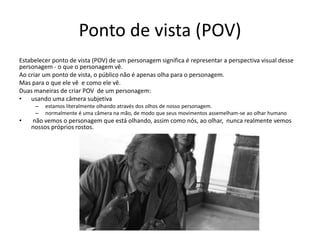Ponto de vista (POV)
Estabelecer ponto de vista (POV) de um personagem significa é representar a perspectiva visual desse
personagem - o que o personagem vê.
Ao criar um ponto de vista, o público não é apenas olha para o personagem.
Mas para o que ele vê e como ele vê.
Duas maneiras de criar POV de um personagem:
• usando uma câmera subjetiva
– estamos literalmente olhando através dos olhos de nosso personagem.
– normalmente é uma câmera na mão, de modo que seus movimentos assemelham-se ao olhar humano
• não vemos o personagem que está olhando, assim como nós, ao olhar, nunca realmente vemos
nossos próprios rostos.
 