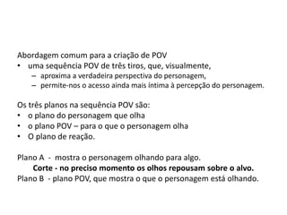 Abordagem comum para a criação de POV
• uma sequência POV de três tiros, que, visualmente,
– aproxima a verdadeira perspectiva do personagem,
– permite-nos o acesso ainda mais íntima à percepção do personagem.
Os três planos na sequência POV são:
• o plano do personagem que olha
• o plano POV – para o que o personagem olha
• O plano de reação.
Plano A - mostra o personagem olhando para algo.
Corte - no preciso momento os olhos repousam sobre o alvo.
Plano B - plano POV, que mostra o que o personagem está olhando.
 