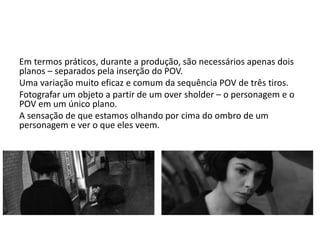 Em termos práticos, durante a produção, são necessários apenas dois
planos – separados pela inserção do POV.
Uma variação muito eficaz e comum da sequência POV de três tiros.
Fotografar um objeto a partir de um over sholder – o personagem e o
POV em um único plano.
A sensação de que estamos olhando por cima do ombro de um
personagem e ver o que eles veem.
 