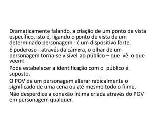 Dramaticamente falando, a criação de um ponto de vista
específico, isto é, ligando o ponto de vista de um
determinado personagem - é um dispositivo forte.
É poderoso - através da câmera, o olhar de um
personagem torna-se visível ao público – que vê o que
veem!
Pode estabelecer a identificação com o público é
suposto.
O POV de um personagem alterar radicalmente o
significado de uma cena ou até mesmo todo o filme.
Não desperdice a conexão íntima criada através do POV
em personagem qualquer.
 