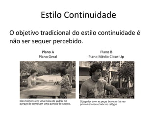 Estilo Continuidade
O objetivo tradicional do estilo continuidade é
não ser sequer percebido.
Dois homens em uma mesa de xadrez no
parque de começam uma partida de xadrez.
Plano A
Plano Geral
Plano B
Plano Médio Close-Up
O jogador com as peças brancas faz seu
primeiro lance e bate no relógio.
 