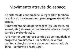 Movimento através do espaço
No sistema de continuidade, a regra 180 ° também
se aplica ao movimento um personagem através do
espaço.
O movimento de um personagem (ou um carro, ou
animal, etc.) através do quadro estabelece a direção
da tela e o eixo de ação.
Para manter um rigoroso sentido de continuidade e
progresso em direção a um destino, devemos
manter a direção plano a plano do mesmo lado da
linha – conforme a regra 180 °.
 