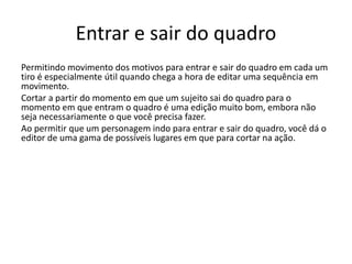 Entrar e sair do quadro
Permitindo movimento dos motivos para entrar e sair do quadro em cada um
tiro é especialmente útil quando chega a hora de editar uma sequência em
movimento.
Cortar a partir do momento em que um sujeito sai do quadro para o
momento em que entram o quadro é uma edição muito bom, embora não
seja necessariamente o que você precisa fazer.
Ao permitir que um personagem indo para entrar e sair do quadro, você dá o
editor de uma gama de possíveis lugares em que para cortar na ação.
 
