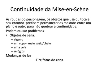 Continuidade da Mise-en-Scène
As roupas do personagem, os objetos que usa ou toca e
seu entorno precisam permanecer os mesmos entre um
plano e outro para não quebrar a continuidade.
Podem causar problemas
• Objetos de cena.
– cigarro
– um copo - meio vazio/cheio
– uma vela
– relógios
Mudanças de luz
Tire fotos de cena
 