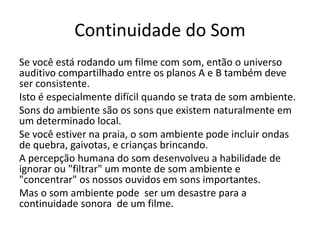 Continuidade do Som
Se você está rodando um filme com som, então o universo
auditivo compartilhado entre os planos A e B também deve
ser consistente.
Isto é especialmente difícil quando se trata de som ambiente.
Sons do ambiente são os sons que existem naturalmente em
um determinado local.
Se você estiver na praia, o som ambiente pode incluir ondas
de quebra, gaivotas, e crianças brincando.
A percepção humana do som desenvolveu a habilidade de
ignorar ou "filtrar" um monte de som ambiente e
"concentrar" os nossos ouvidos em sons importantes.
Mas o som ambiente pode ser um desastre para a
continuidade sonora de um filme.
 