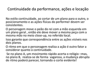 Continuidade da performance, ações e locação
No estilo continuidade, ao cortar de um plano para o outro, o
posicionamento e as ações físicas do performer devem ser
consistentes.
O personagem move o peão do rei com a mão esquerda em
um plano geral , então ele deve mover a mesma peça com a
mesma mão no meio close-up, no referido local.
Isso garante que correspondência entre as ações visíveis nos
dois planos.
O ritmo em que o personagem realiza a ação é outro fator a
considerar quanto à continuidade.
Se no plano A, um movimento rápido acerta o relógio –mas,
no plano B, realiza-se de forma vagarosa, a mudança abrupta
de ritmo poderá parecer, tornando o corte evidente!
 